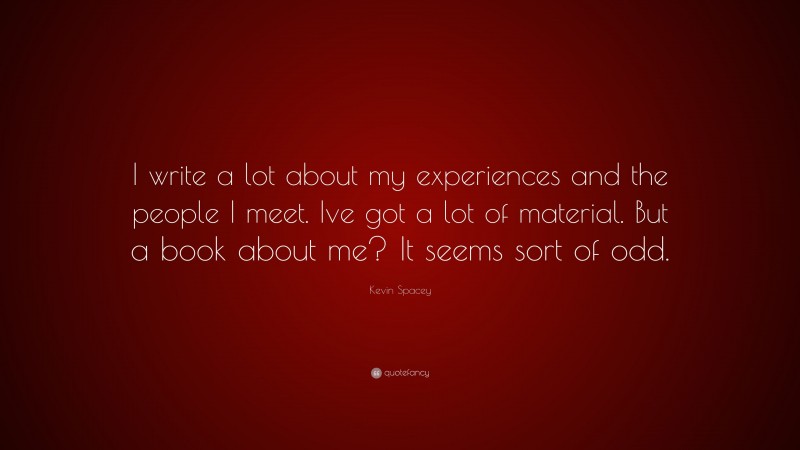 Kevin Spacey Quote: “I write a lot about my experiences and the people I meet. Ive got a lot of material. But a book about me? It seems sort of odd.”