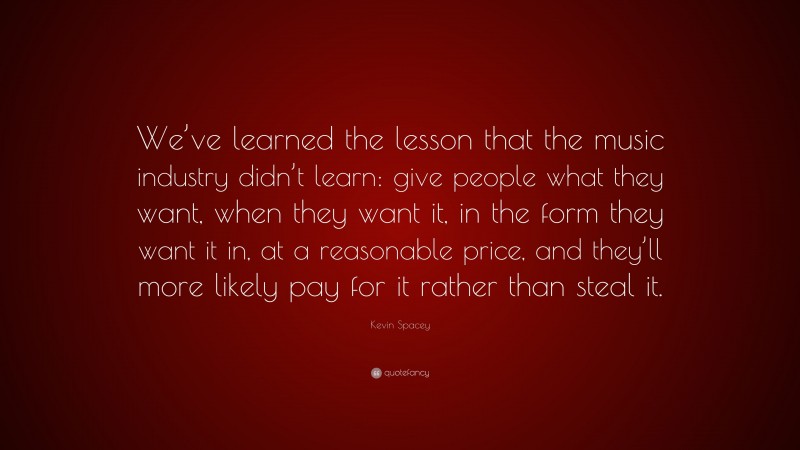 Kevin Spacey Quote: “We’ve learned the lesson that the music industry didn’t learn: give people what they want, when they want it, in the form they want it in, at a reasonable price, and they’ll more likely pay for it rather than steal it.”