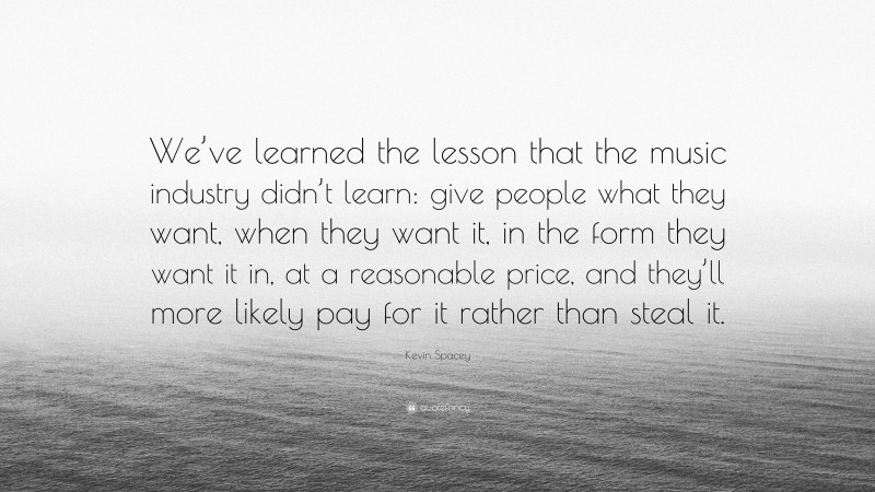 Kevin Spacey Quote: “We’ve learned the lesson that the music industry didn’t learn: give people what they want, when they want it, in the form they want it in, at a reasonable price, and they’ll more likely pay for it rather than steal it.”