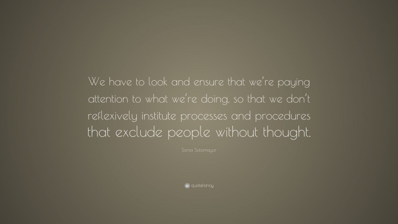 Sonia Sotomayor Quote: “We have to look and ensure that we’re paying attention to what we’re doing, so that we don’t reflexively institute processes and procedures that exclude people without thought.”