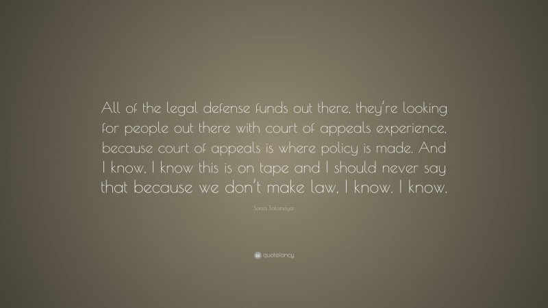 Sonia Sotomayor Quote: “All of the legal defense funds out there, they’re looking for people out there with court of appeals experience, because court of appeals is where policy is made. And I know, I know this is on tape and I should never say that because we don’t make law, I know. I know.”