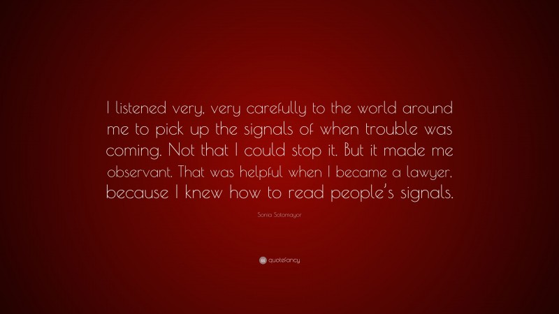 Sonia Sotomayor Quote: “I listened very, very carefully to the world around me to pick up the signals of when trouble was coming. Not that I could stop it. But it made me observant. That was helpful when I became a lawyer, because I knew how to read people’s signals.”