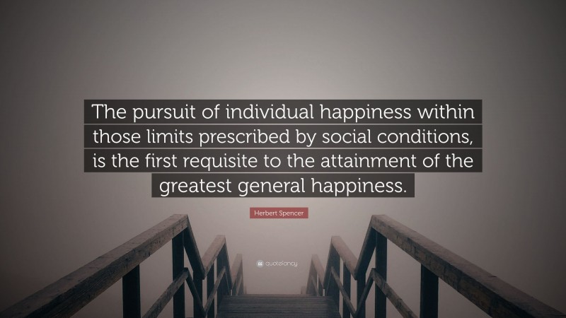 Herbert Spencer Quote: “The pursuit of individual happiness within those limits prescribed by social conditions, is the first requisite to the attainment of the greatest general happiness.”