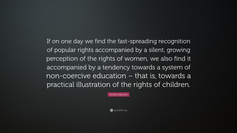 Herbert Spencer Quote: “If on one day we find the fast-spreading recognition of popular rights accompanied by a silent, growing perception of the rights of women, we also find it accompanied by a tendency towards a system of non-coercive education – that is, towards a practical illustration of the rights of children.”