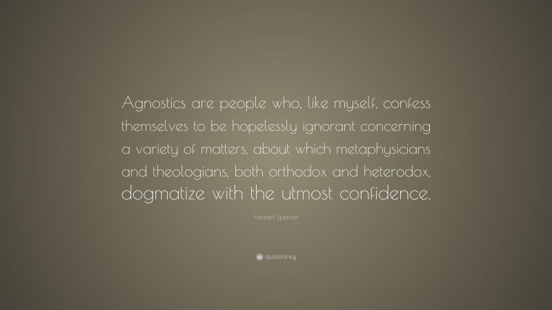 Herbert Spencer Quote: “Agnostics are people who, like myself, confess themselves to be hopelessly ignorant concerning a variety of matters, about which metaphysicians and theologians, both orthodox and heterodox, dogmatize with the utmost confidence.”