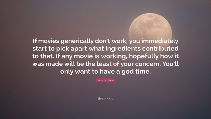 Steven Spielberg Quote: “If movies generically don’t work, you immediately start to pick apart what ingredients contributed to that. If any movie is working, hopefully how it was made will be the least of your concern. You’ll only want to have a god time.”