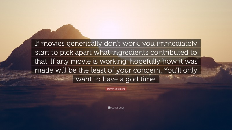 Steven Spielberg Quote: “If movies generically don’t work, you immediately start to pick apart what ingredients contributed to that. If any movie is working, hopefully how it was made will be the least of your concern. You’ll only want to have a god time.”