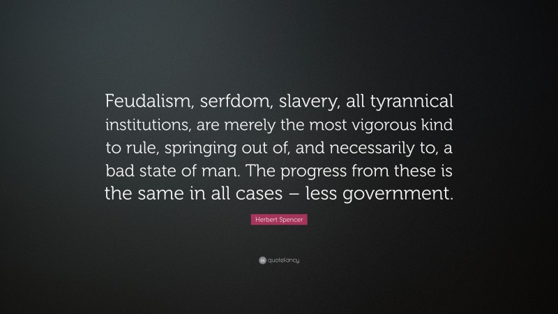 Herbert Spencer Quote: “Feudalism, serfdom, slavery, all tyrannical institutions, are merely the most vigorous kind to rule, springing out of, and necessarily to, a bad state of man. The progress from these is the same in all cases – less government.”