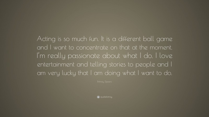 Britney Spears Quote: “Acting is so much fun. It is a different ball game and I want to concentrate on that at the moment. I’m really passionate about what I do. I love entertainment and telling stories to people and I am very lucky that I am doing what I want to do.”