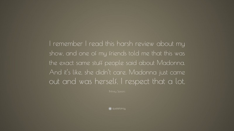 Britney Spears Quote: “I remember I read this harsh review about my show, and one of my friends told me that this was the exact same stuff people said about Madonna. And it’s like, she didn’t care. Madonna just came out and was herself. I respect that a lot.”