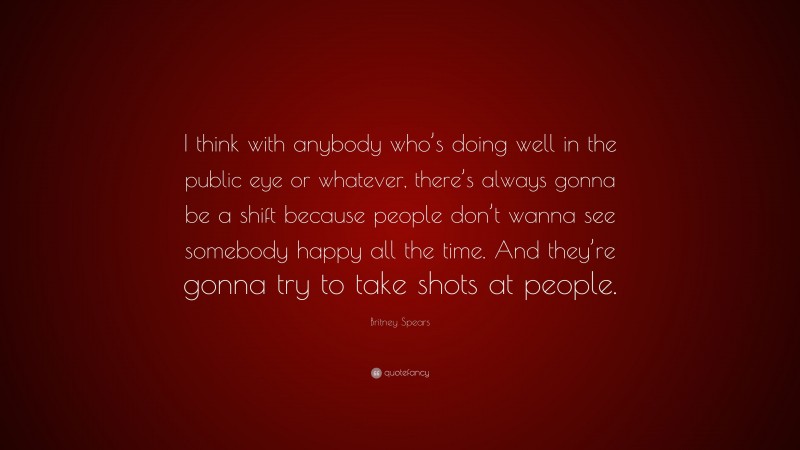 Britney Spears Quote: “I think with anybody who’s doing well in the public eye or whatever, there’s always gonna be a shift because people don’t wanna see somebody happy all the time. And they’re gonna try to take shots at people.”