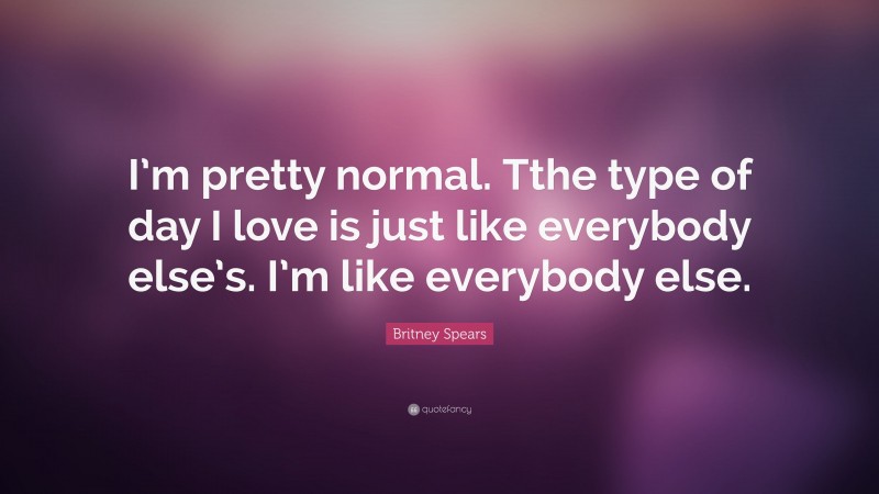 Britney Spears Quote: “I’m pretty normal. Tthe type of day I love is just like everybody else’s. I’m like everybody else.”