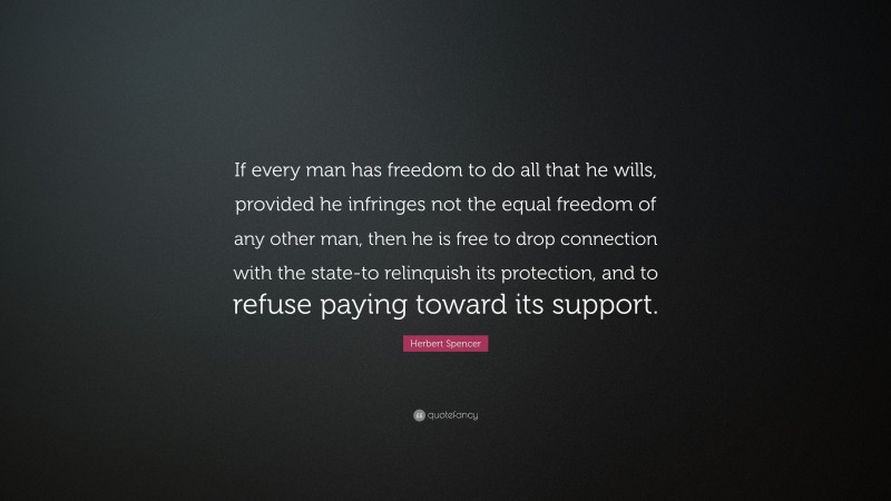 Herbert Spencer Quote: “If every man has freedom to do all that he wills, provided he infringes not the equal freedom of any other man, then he is free to drop connection with the state-to relinquish its protection, and to refuse paying toward its support.”