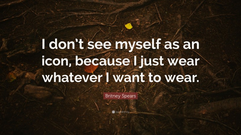 Britney Spears Quote: “I don’t see myself as an icon, because I just wear whatever I want to wear.”