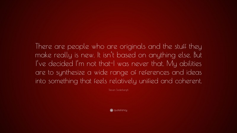 Steven Soderbergh Quote: “There are people who are originals and the stuff they make really is new. It isn’t based on anything else. But I’ve decided I’m not that-I was never that. My abilities are to synthesize a wide range of references and ideas into something that feels relatively unified and coherent.”