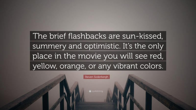 Steven Soderbergh Quote: “The brief flashbacks are sun-kissed, summery and optimistic. It’s the only place in the movie you will see red, yellow, orange, or any vibrant colors.”