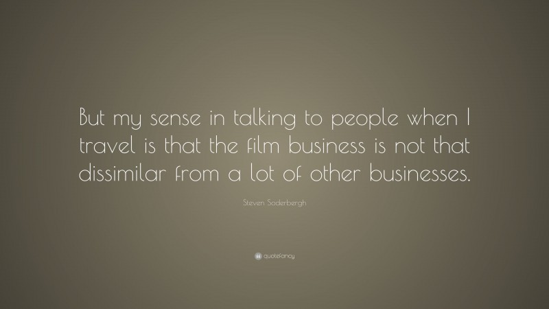 Steven Soderbergh Quote: “But my sense in talking to people when I travel is that the film business is not that dissimilar from a lot of other businesses.”