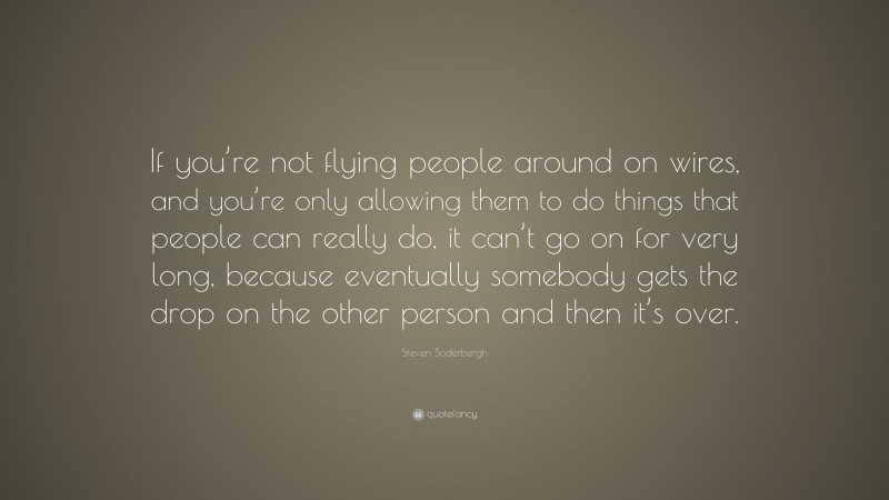 Steven Soderbergh Quote: “If you’re not flying people around on wires, and you’re only allowing them to do things that people can really do, it can’t go on for very long, because eventually somebody gets the drop on the other person and then it’s over.”