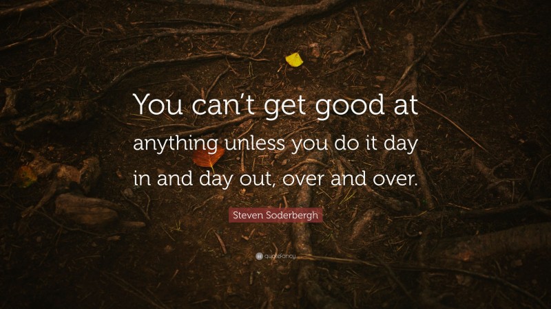 Steven Soderbergh Quote: “You can’t get good at anything unless you do it day in and day out, over and over.”