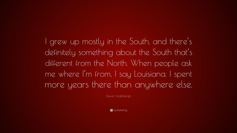 Steven Soderbergh Quote: “I grew up mostly in the South, and there’s definitely something about the South that’s different from the North. When people ask me where I’m from, I say Louisiana. I spent more years there than anywhere else.”
