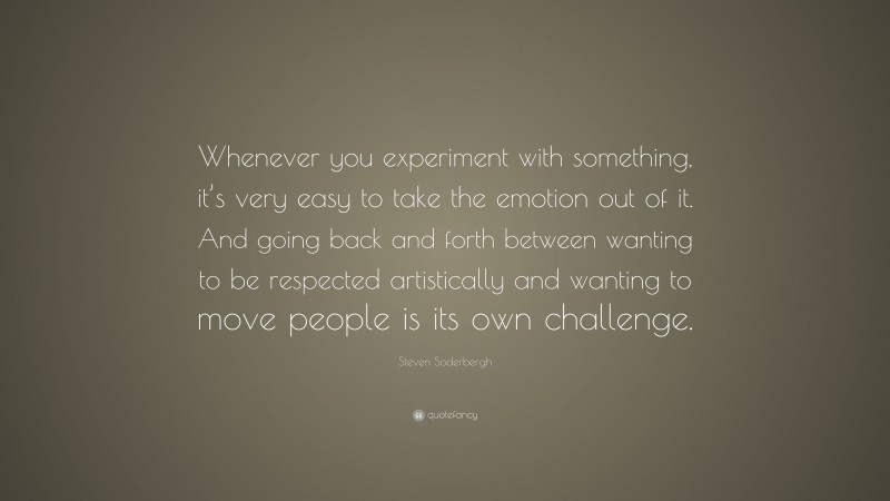 Steven Soderbergh Quote: “Whenever you experiment with something, it’s very easy to take the emotion out of it. And going back and forth between wanting to be respected artistically and wanting to move people is its own challenge.”