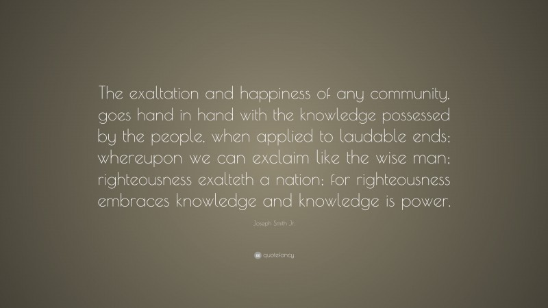 Joseph Smith Jr. Quote: “The exaltation and happiness of any community, goes hand in hand with the knowledge possessed by the people, when applied to laudable ends; whereupon we can exclaim like the wise man; righteousness exalteth a nation; for righteousness embraces knowledge and knowledge is power.”