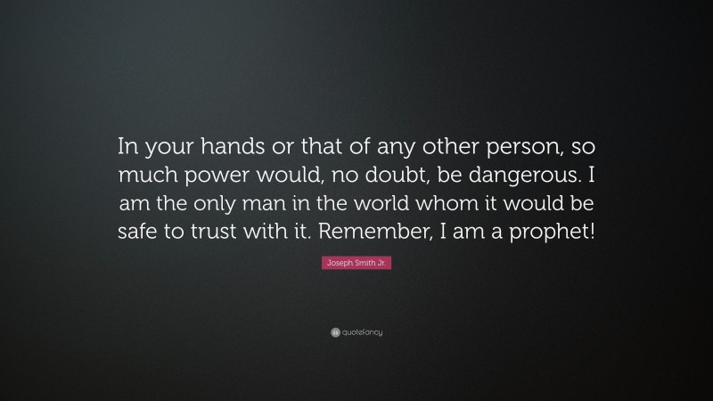 Joseph Smith Jr. Quote: “In your hands or that of any other person, so much power would, no doubt, be dangerous. I am the only man in the world whom it would be safe to trust with it. Remember, I am a prophet!”