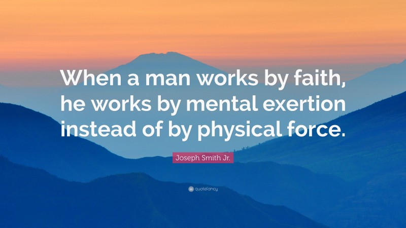 Joseph Smith Jr. Quote: “When a man works by faith, he works by mental exertion instead of by physical force.”
