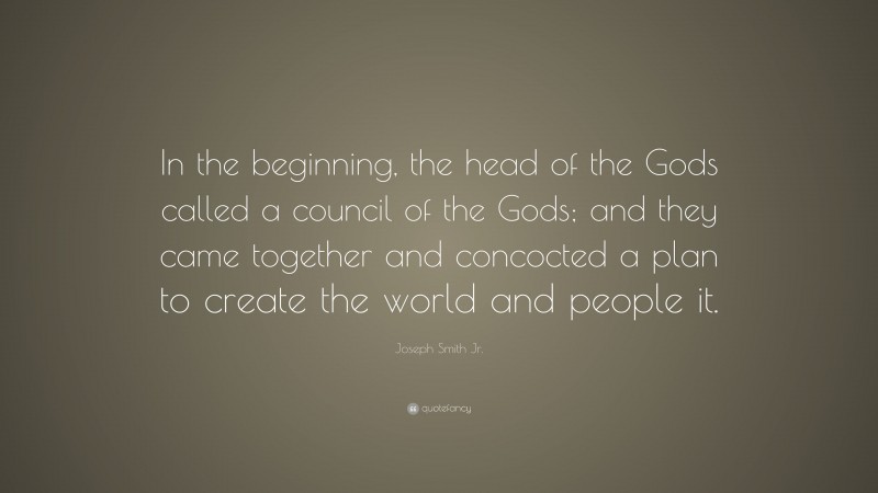 Joseph Smith Jr. Quote: “In the beginning, the head of the Gods called a council of the Gods; and they came together and concocted a plan to create the world and people it.”