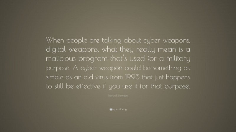 Edward Snowden Quote: “When people are talking about cyber weapons, digital weapons, what they really mean is a malicious program that’s used for a military purpose. A cyber weapon could be something as simple as an old virus from 1995 that just happens to still be effective if you use it for that purpose.”