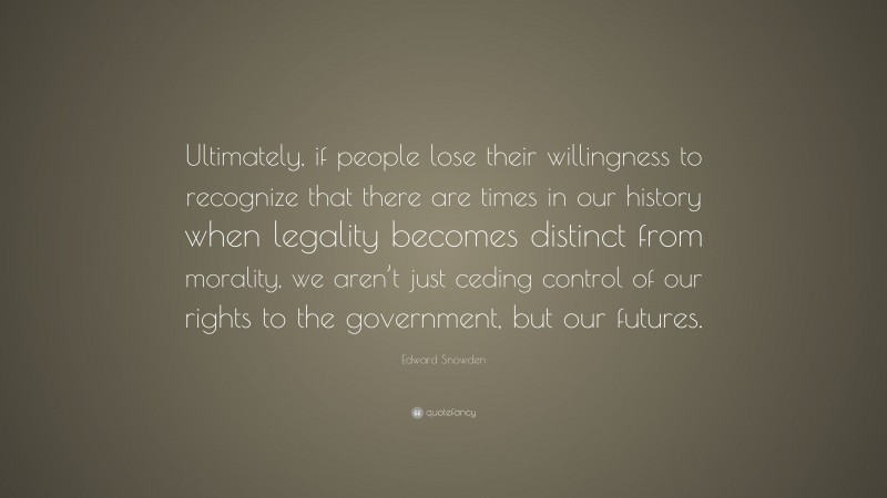 Edward Snowden Quote: “Ultimately, if people lose their willingness to recognize that there are times in our history when legality becomes distinct from morality, we aren’t just ceding control of our rights to the government, but our futures.”