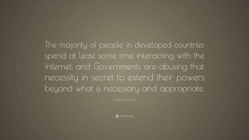 Edward Snowden Quote: “The majority of people in developed countries spend at least some time interacting with the Internet, and Governments are abusing that necessity in secret to extend their powers beyond what is necessary and appropriate.”