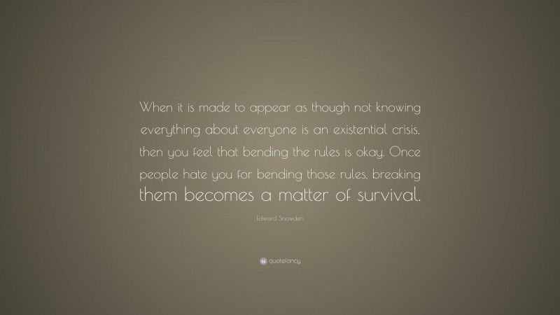Edward Snowden Quote: “When it is made to appear as though not knowing everything about everyone is an existential crisis, then you feel that bending the rules is okay. Once people hate you for bending those rules, breaking them becomes a matter of survival.”
