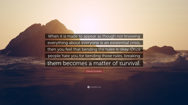 Edward Snowden Quote: “When it is made to appear as though not knowing everything about everyone is an existential crisis, then you feel that bending the rules is okay. Once people hate you for bending those rules, breaking them becomes a matter of survival.”