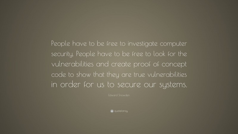 Edward Snowden Quote: “People have to be free to investigate computer security. People have to be free to look for the vulnerabilities and create proof of concept code to show that they are true vulnerabilities in order for us to secure our systems.”