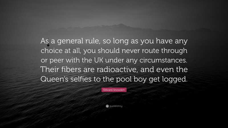 Edward Snowden Quote: “As a general rule, so long as you have any choice at all, you should never route through or peer with the UK under any circumstances. Their fibers are radioactive, and even the Queen’s selfies to the pool boy get logged.”