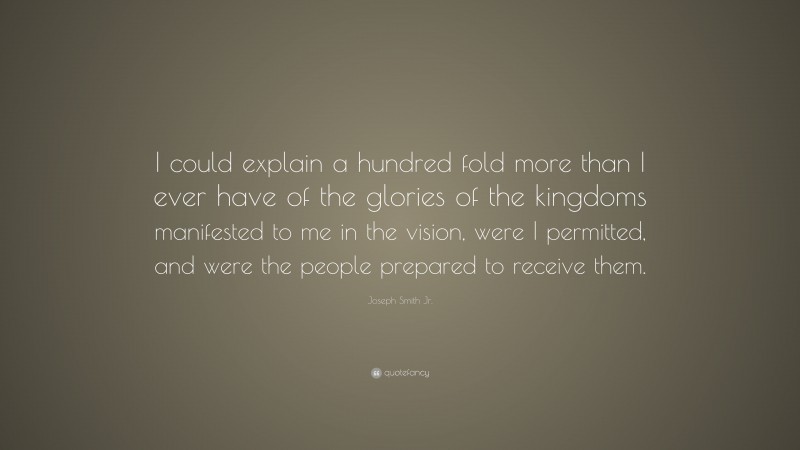 Joseph Smith Jr. Quote: “I could explain a hundred fold more than I ever have of the glories of the kingdoms manifested to me in the vision, were I permitted, and were the people prepared to receive them.”