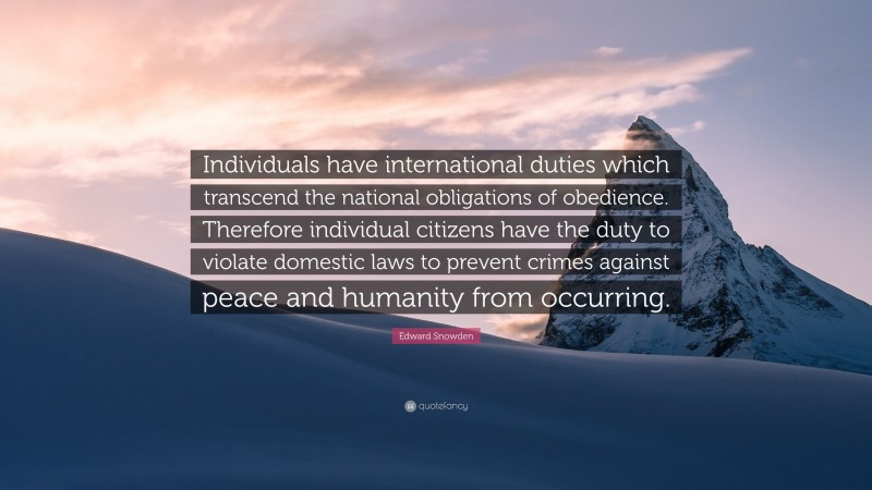 Edward Snowden Quote: “Individuals have international duties which transcend the national obligations of obedience. Therefore individual citizens have the duty to violate domestic laws to prevent crimes against peace and humanity from occurring.”