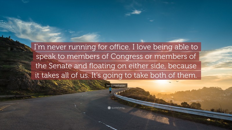 Ian Somerhalder Quote: “I’m never running for office. I love being able to speak to members of Congress or members of the Senate and floating on either side, because it takes all of us. It’s going to take both of them.”