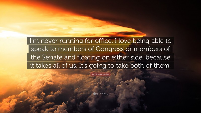Ian Somerhalder Quote: “I’m never running for office. I love being able to speak to members of Congress or members of the Senate and floating on either side, because it takes all of us. It’s going to take both of them.”
