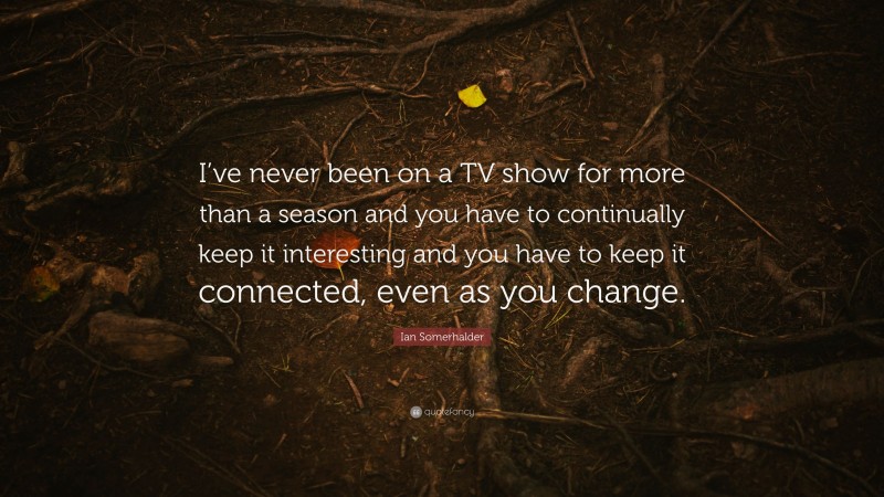 Ian Somerhalder Quote: “I’ve never been on a TV show for more than a season and you have to continually keep it interesting and you have to keep it connected, even as you change.”