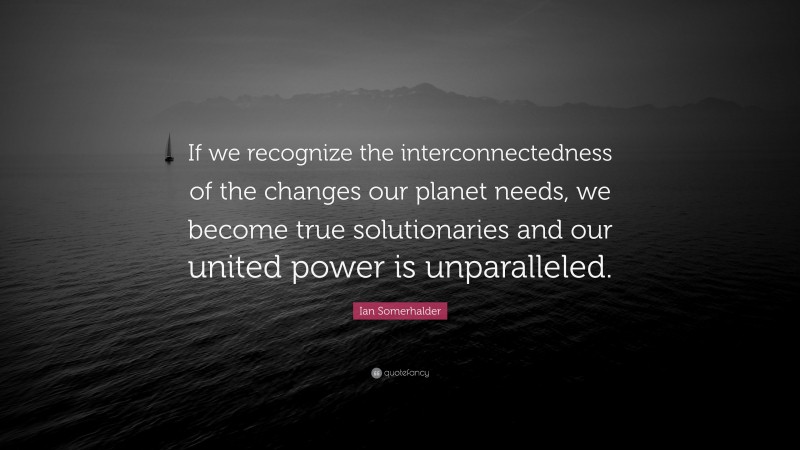 Ian Somerhalder Quote: “If we recognize the interconnectedness of the changes our planet needs, we become true solutionaries and our united power is unparalleled.”