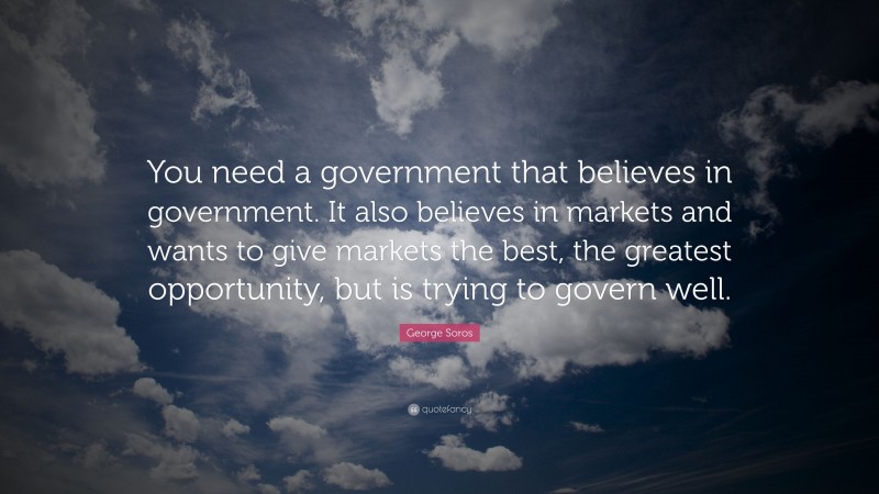 George Soros Quote: “You need a government that believes in government. It also believes in markets and wants to give markets the best, the greatest opportunity, but is trying to govern well.”