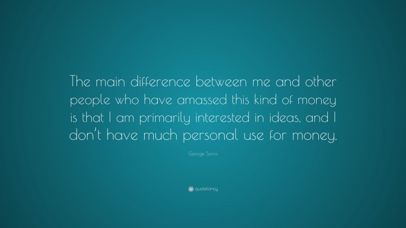 George Soros Quote: “The main difference between me and other people who have amassed this kind of money is that I am primarily interested in ideas, and I don’t have much personal use for money.”