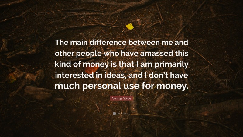 George Soros Quote: “The main difference between me and other people who have amassed this kind of money is that I am primarily interested in ideas, and I don’t have much personal use for money.”