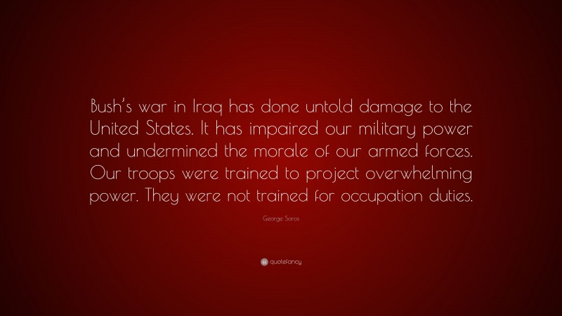 George Soros Quote: “Bush’s war in Iraq has done untold damage to the United States. It has impaired our military power and undermined the morale of our armed forces. Our troops were trained to project overwhelming power. They were not trained for occupation duties.”