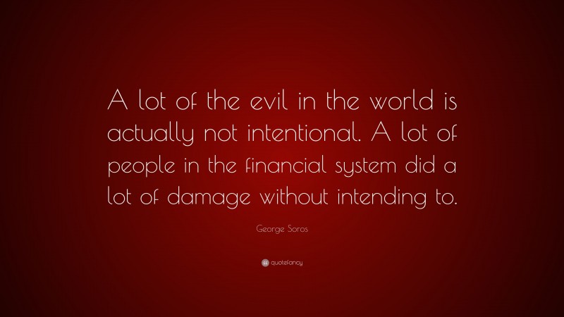 George Soros Quote: “A lot of the evil in the world is actually not intentional. A lot of people in the financial system did a lot of damage without intending to.”