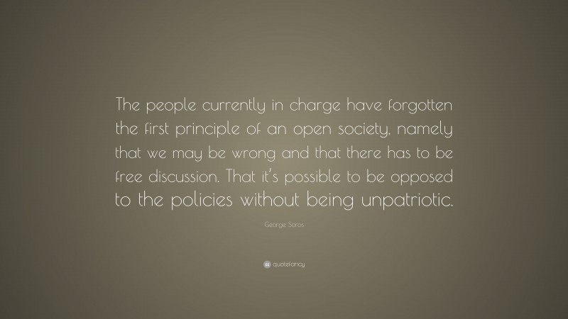 George Soros Quote: “The people currently in charge have forgotten the first principle of an open society, namely that we may be wrong and that there has to be free discussion. That it’s possible to be opposed to the policies without being unpatriotic.”