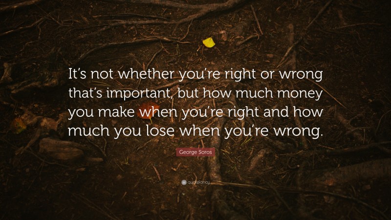 George Soros Quote: “It’s not whether you’re right or wrong that’s important, but how much money you make when you’re right and how much you lose when you’re wrong.”