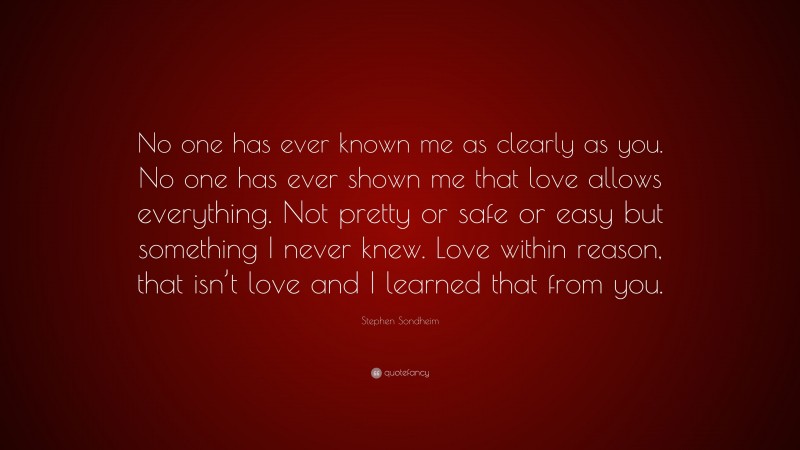 Stephen Sondheim Quote: “No one has ever known me as clearly as you. No one has ever shown me that love allows everything. Not pretty or safe or easy but something I never knew. Love within reason, that isn’t love and I learned that from you.”
